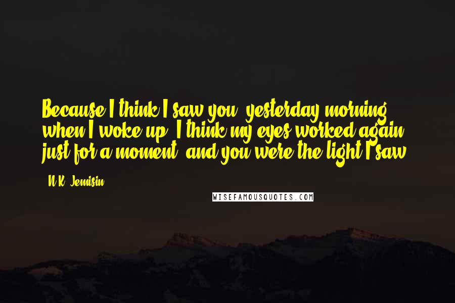 N.K. Jemisin Quotes: Because I think I saw you, yesterday morning when I woke up. I think my eyes worked again, just for a moment, and you were the light I saw.