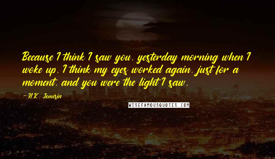 N.K. Jemisin Quotes: Because I think I saw you, yesterday morning when I woke up. I think my eyes worked again, just for a moment, and you were the light I saw.