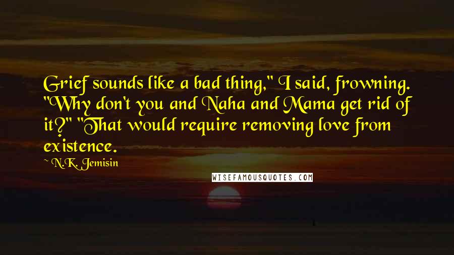 N.K. Jemisin Quotes: Grief sounds like a bad thing," I said, frowning. "Why don't you and Naha and Mama get rid of it?" "That would require removing love from existence.