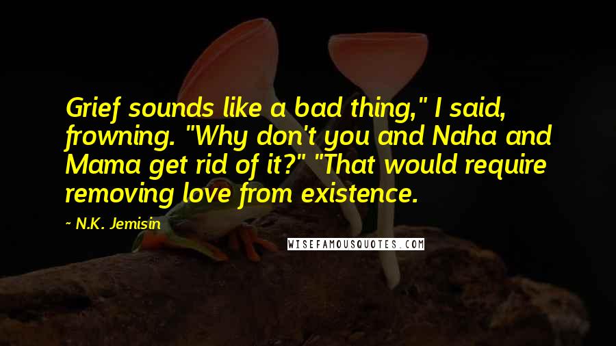 N.K. Jemisin Quotes: Grief sounds like a bad thing," I said, frowning. "Why don't you and Naha and Mama get rid of it?" "That would require removing love from existence.