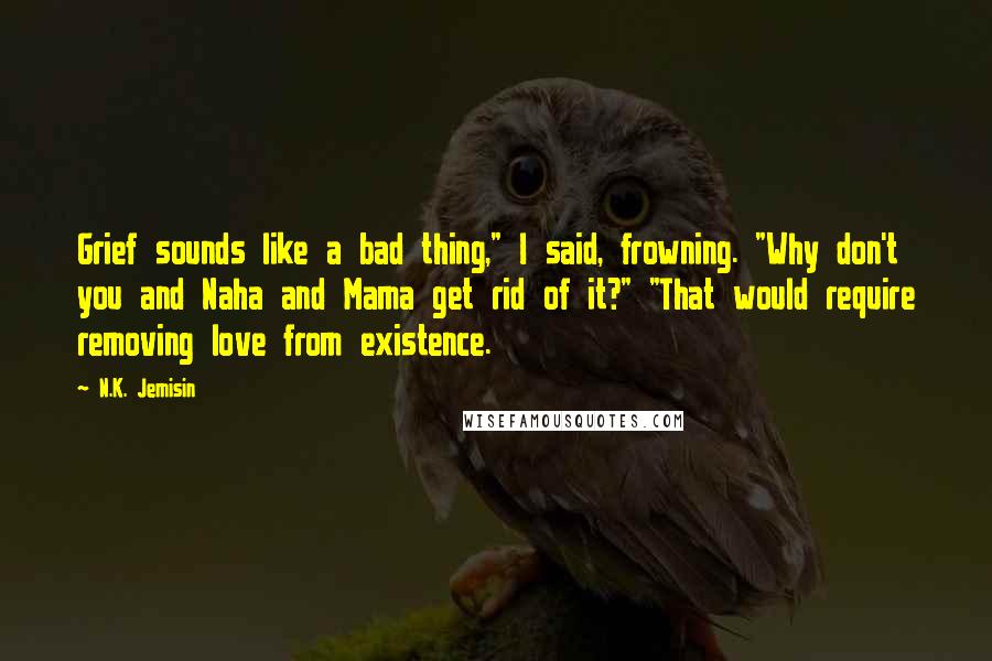 N.K. Jemisin Quotes: Grief sounds like a bad thing," I said, frowning. "Why don't you and Naha and Mama get rid of it?" "That would require removing love from existence.