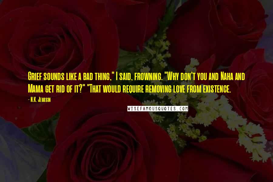 N.K. Jemisin Quotes: Grief sounds like a bad thing," I said, frowning. "Why don't you and Naha and Mama get rid of it?" "That would require removing love from existence.