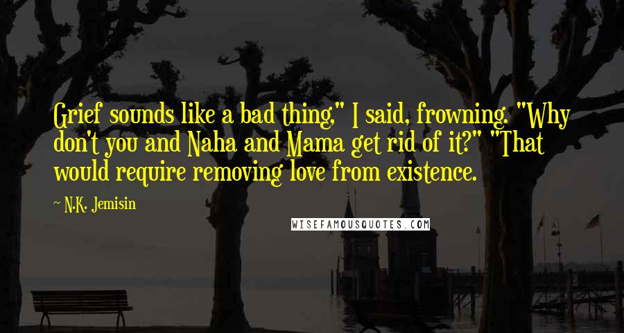 N.K. Jemisin Quotes: Grief sounds like a bad thing," I said, frowning. "Why don't you and Naha and Mama get rid of it?" "That would require removing love from existence.