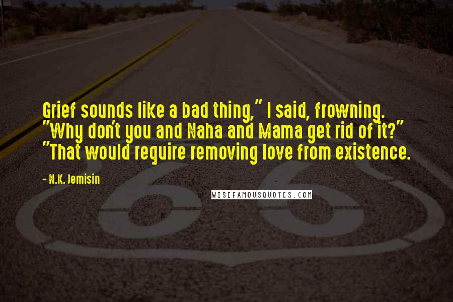 N.K. Jemisin Quotes: Grief sounds like a bad thing," I said, frowning. "Why don't you and Naha and Mama get rid of it?" "That would require removing love from existence.