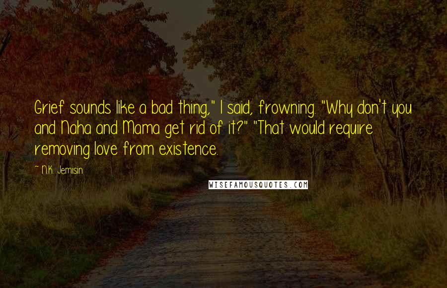 N.K. Jemisin Quotes: Grief sounds like a bad thing," I said, frowning. "Why don't you and Naha and Mama get rid of it?" "That would require removing love from existence.