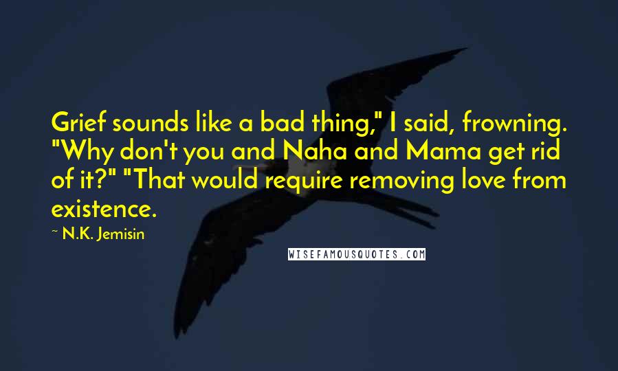 N.K. Jemisin Quotes: Grief sounds like a bad thing," I said, frowning. "Why don't you and Naha and Mama get rid of it?" "That would require removing love from existence.