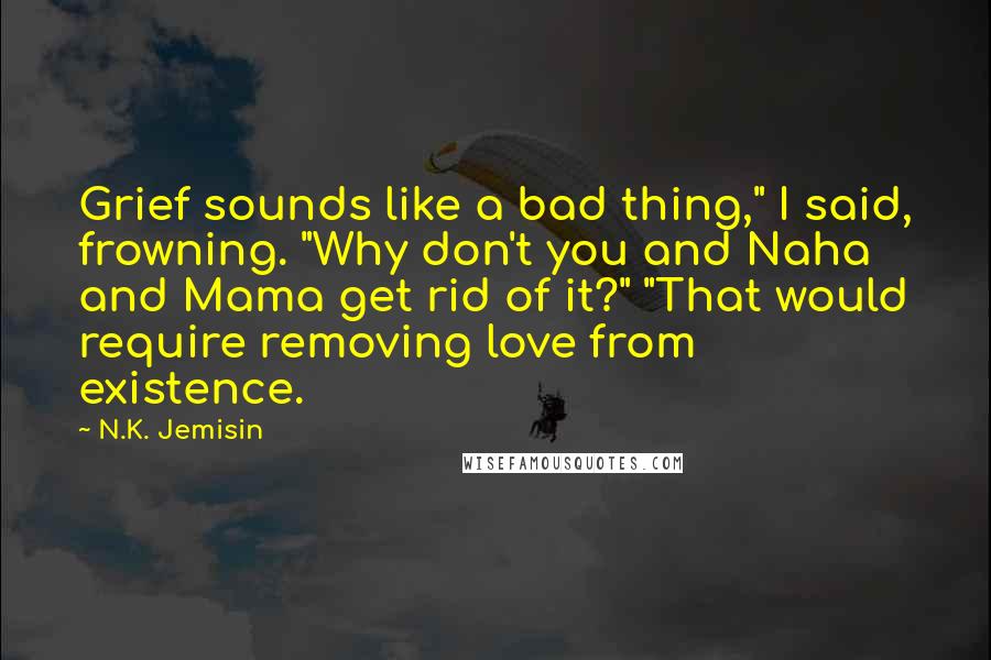 N.K. Jemisin Quotes: Grief sounds like a bad thing," I said, frowning. "Why don't you and Naha and Mama get rid of it?" "That would require removing love from existence.