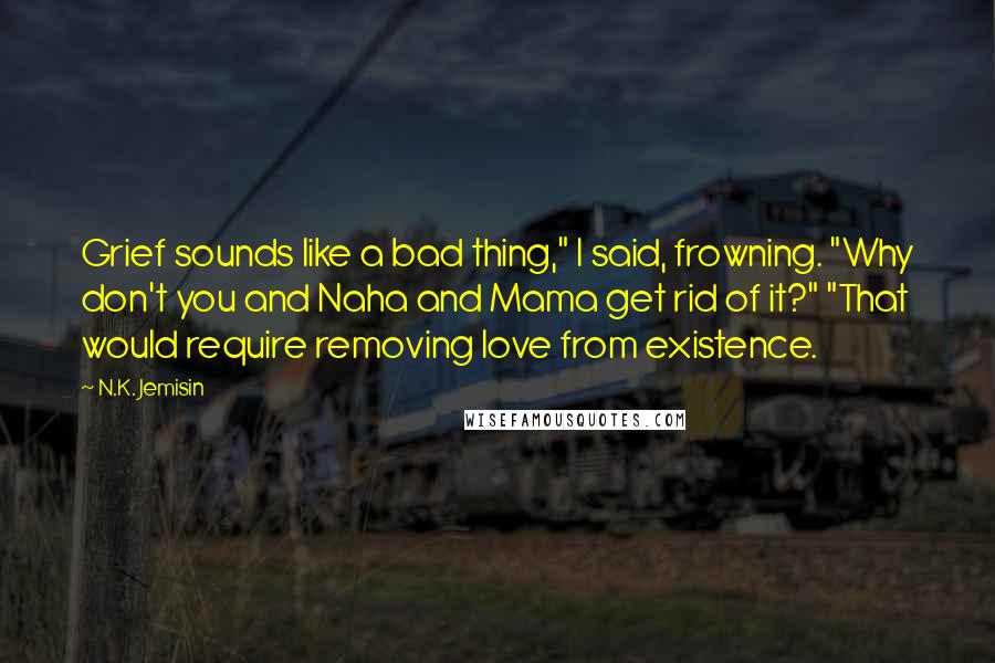 N.K. Jemisin Quotes: Grief sounds like a bad thing," I said, frowning. "Why don't you and Naha and Mama get rid of it?" "That would require removing love from existence.