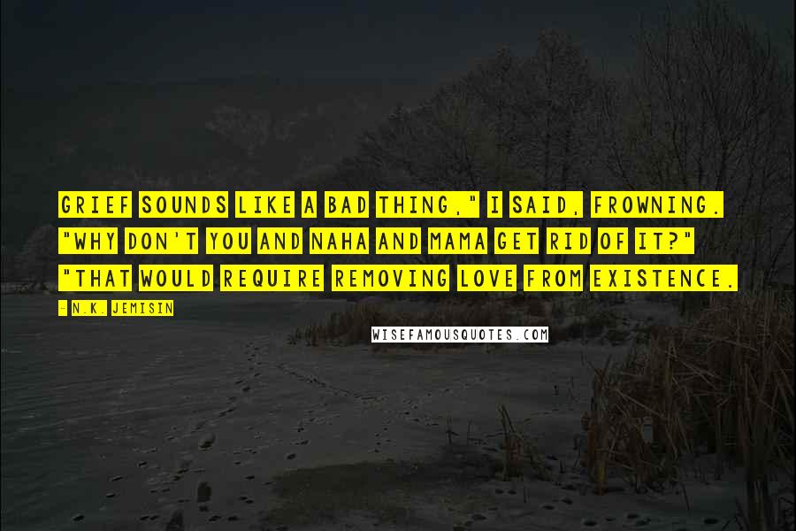 N.K. Jemisin Quotes: Grief sounds like a bad thing," I said, frowning. "Why don't you and Naha and Mama get rid of it?" "That would require removing love from existence.