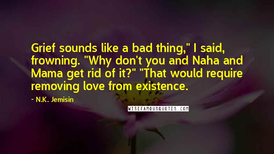 N.K. Jemisin Quotes: Grief sounds like a bad thing," I said, frowning. "Why don't you and Naha and Mama get rid of it?" "That would require removing love from existence.