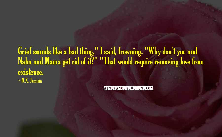 N.K. Jemisin Quotes: Grief sounds like a bad thing," I said, frowning. "Why don't you and Naha and Mama get rid of it?" "That would require removing love from existence.