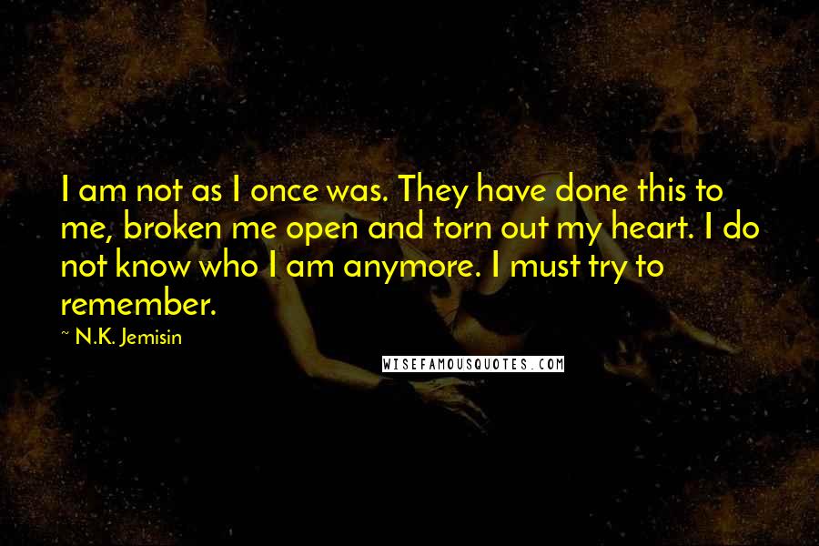 N.K. Jemisin Quotes: I am not as I once was. They have done this to me, broken me open and torn out my heart. I do not know who I am anymore. I must try to remember.