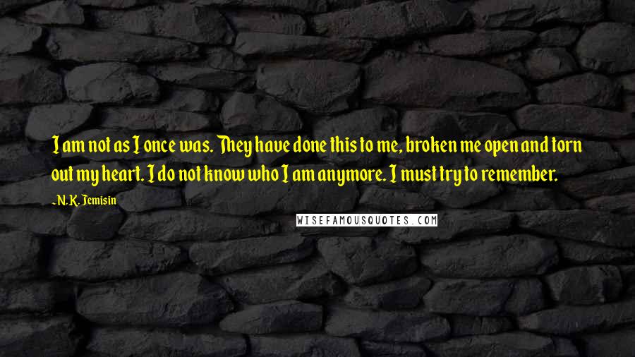 N.K. Jemisin Quotes: I am not as I once was. They have done this to me, broken me open and torn out my heart. I do not know who I am anymore. I must try to remember.