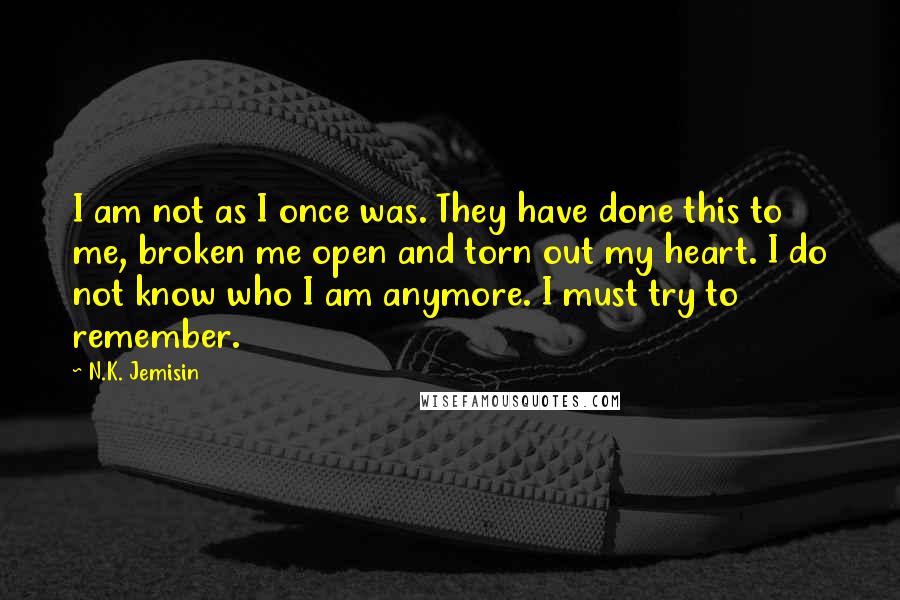 N.K. Jemisin Quotes: I am not as I once was. They have done this to me, broken me open and torn out my heart. I do not know who I am anymore. I must try to remember.