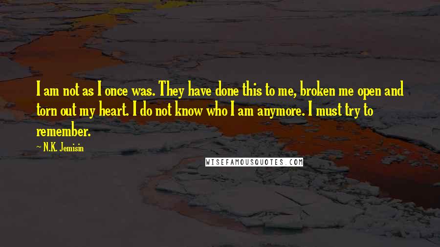 N.K. Jemisin Quotes: I am not as I once was. They have done this to me, broken me open and torn out my heart. I do not know who I am anymore. I must try to remember.