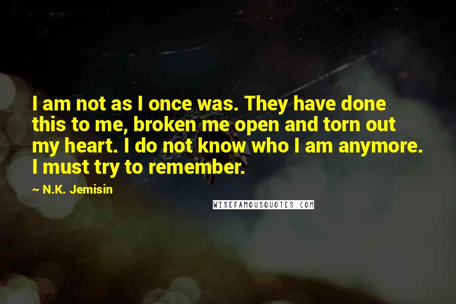 N.K. Jemisin Quotes: I am not as I once was. They have done this to me, broken me open and torn out my heart. I do not know who I am anymore. I must try to remember.