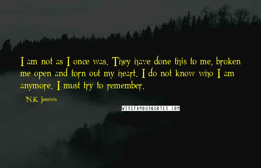 N.K. Jemisin Quotes: I am not as I once was. They have done this to me, broken me open and torn out my heart. I do not know who I am anymore. I must try to remember.