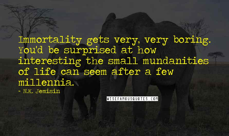 N.K. Jemisin Quotes: Immortality gets very, very boring. You'd be surprised at how interesting the small mundanities of life can seem after a few millennia.