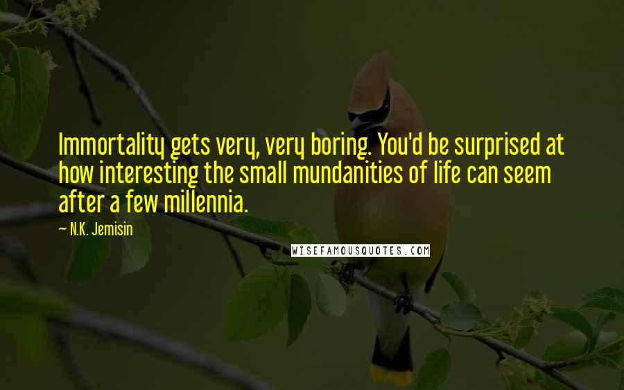N.K. Jemisin Quotes: Immortality gets very, very boring. You'd be surprised at how interesting the small mundanities of life can seem after a few millennia.