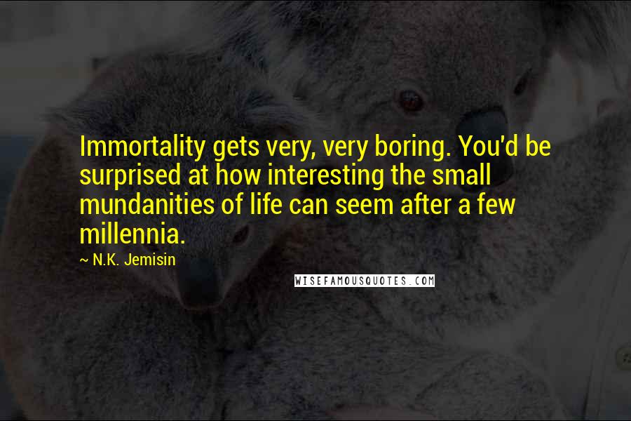 N.K. Jemisin Quotes: Immortality gets very, very boring. You'd be surprised at how interesting the small mundanities of life can seem after a few millennia.