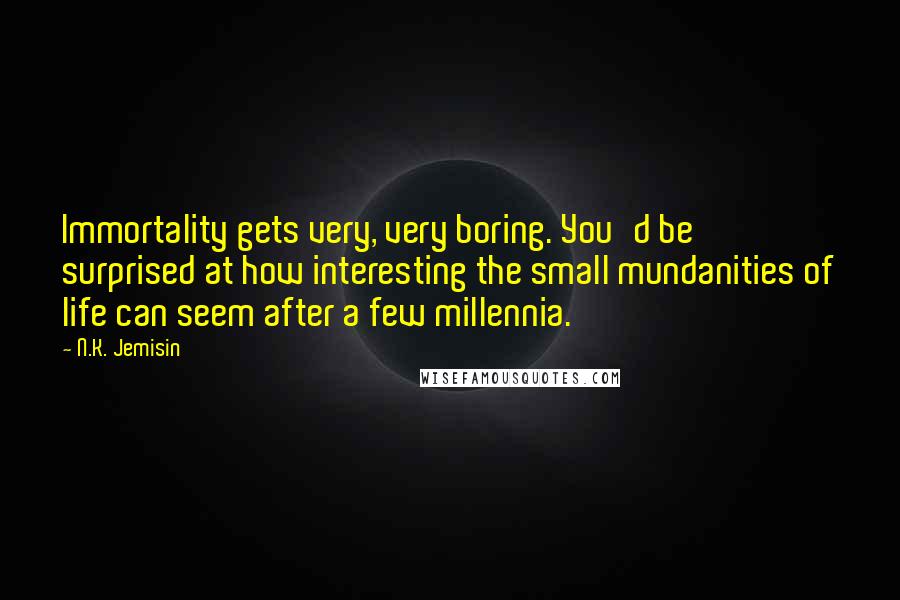 N.K. Jemisin Quotes: Immortality gets very, very boring. You'd be surprised at how interesting the small mundanities of life can seem after a few millennia.