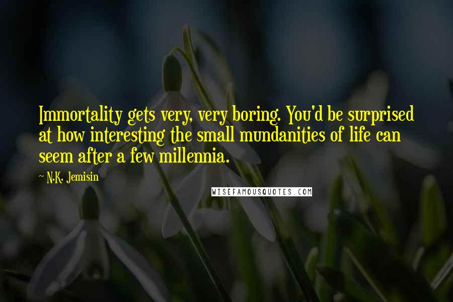 N.K. Jemisin Quotes: Immortality gets very, very boring. You'd be surprised at how interesting the small mundanities of life can seem after a few millennia.