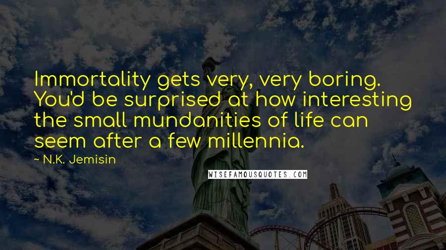N.K. Jemisin Quotes: Immortality gets very, very boring. You'd be surprised at how interesting the small mundanities of life can seem after a few millennia.
