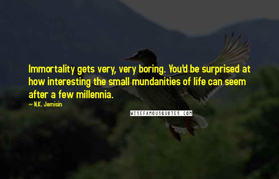 N.K. Jemisin Quotes: Immortality gets very, very boring. You'd be surprised at how interesting the small mundanities of life can seem after a few millennia.