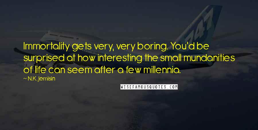 N.K. Jemisin Quotes: Immortality gets very, very boring. You'd be surprised at how interesting the small mundanities of life can seem after a few millennia.