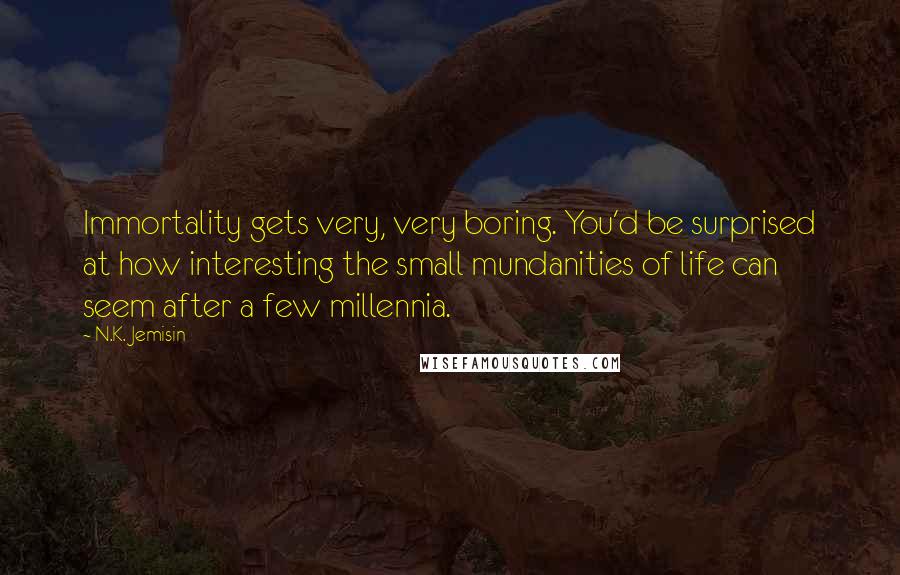 N.K. Jemisin Quotes: Immortality gets very, very boring. You'd be surprised at how interesting the small mundanities of life can seem after a few millennia.