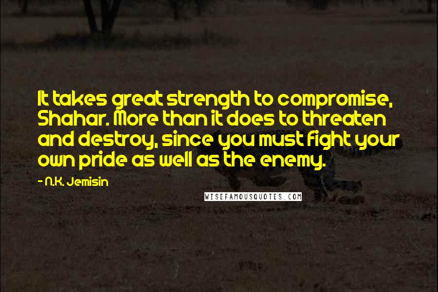 N.K. Jemisin Quotes: It takes great strength to compromise, Shahar. More than it does to threaten and destroy, since you must fight your own pride as well as the enemy.