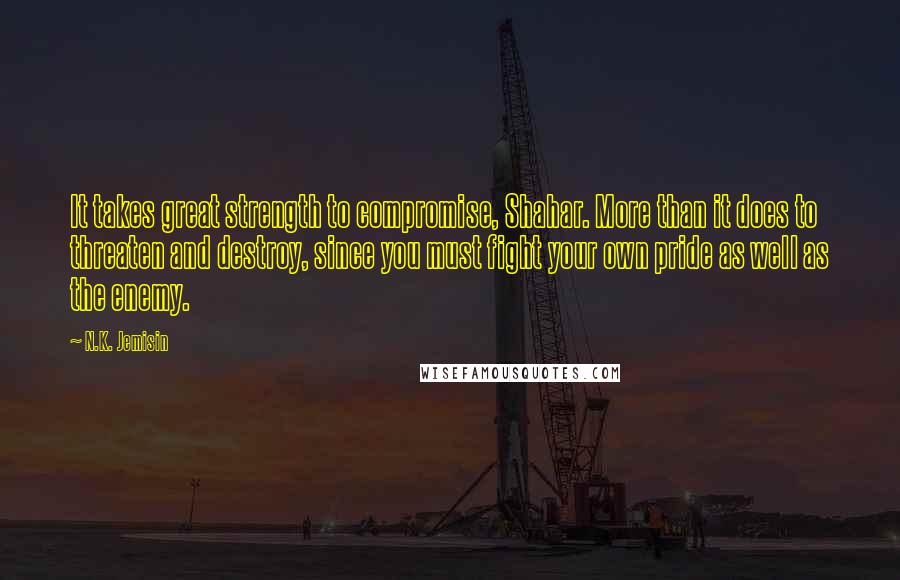 N.K. Jemisin Quotes: It takes great strength to compromise, Shahar. More than it does to threaten and destroy, since you must fight your own pride as well as the enemy.