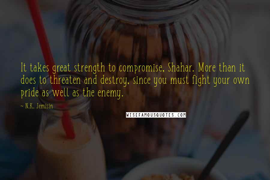 N.K. Jemisin Quotes: It takes great strength to compromise, Shahar. More than it does to threaten and destroy, since you must fight your own pride as well as the enemy.