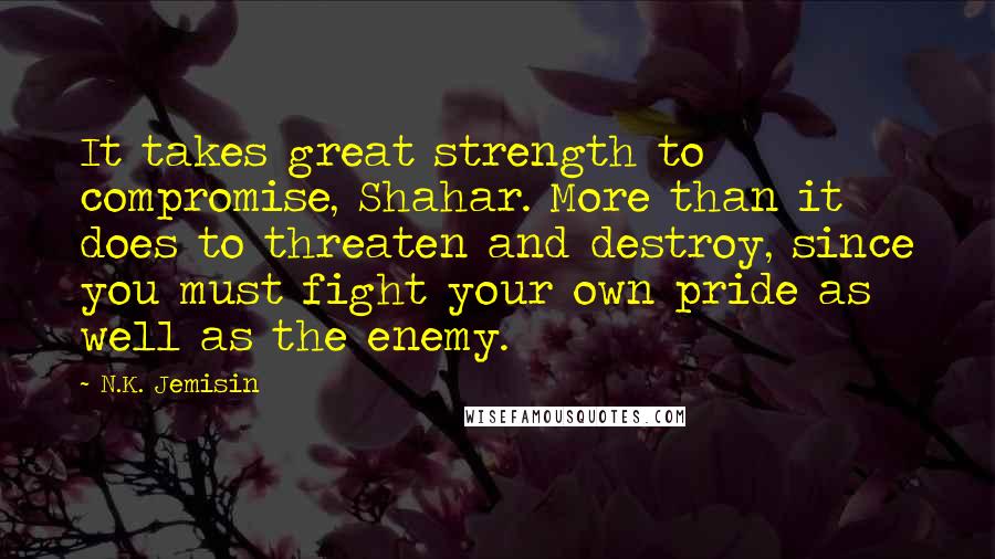 N.K. Jemisin Quotes: It takes great strength to compromise, Shahar. More than it does to threaten and destroy, since you must fight your own pride as well as the enemy.