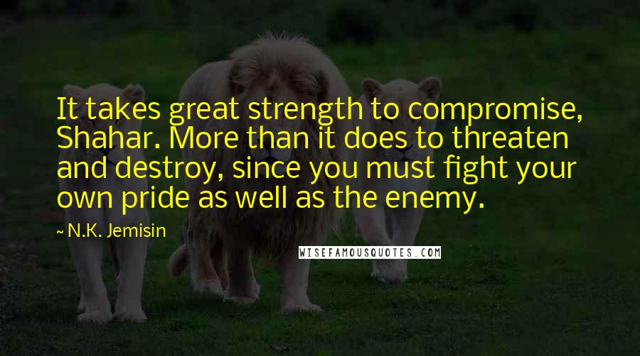 N.K. Jemisin Quotes: It takes great strength to compromise, Shahar. More than it does to threaten and destroy, since you must fight your own pride as well as the enemy.