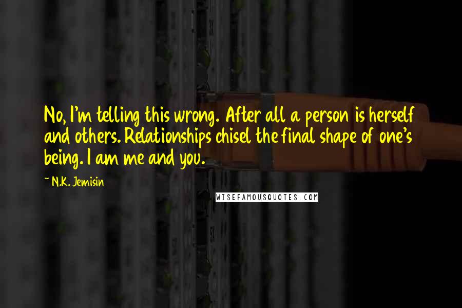 N.K. Jemisin Quotes: No, I'm telling this wrong. After all a person is herself and others. Relationships chisel the final shape of one's being. I am me and you.