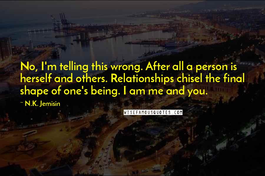 N.K. Jemisin Quotes: No, I'm telling this wrong. After all a person is herself and others. Relationships chisel the final shape of one's being. I am me and you.