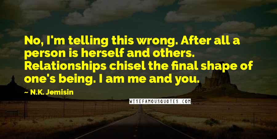 N.K. Jemisin Quotes: No, I'm telling this wrong. After all a person is herself and others. Relationships chisel the final shape of one's being. I am me and you.