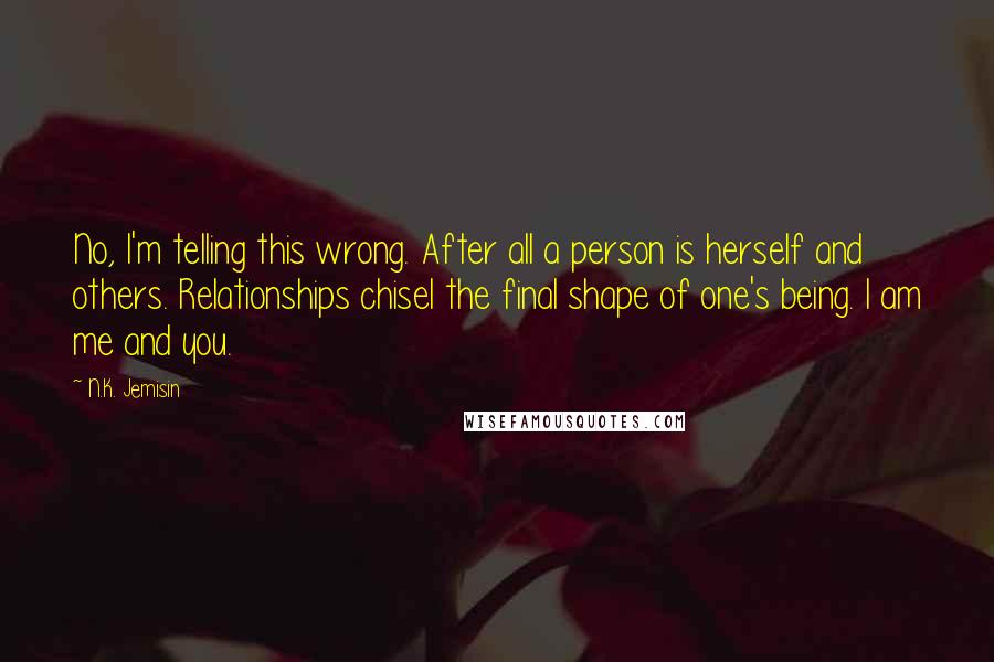 N.K. Jemisin Quotes: No, I'm telling this wrong. After all a person is herself and others. Relationships chisel the final shape of one's being. I am me and you.