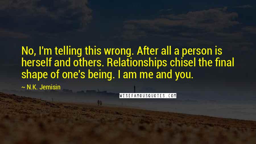 N.K. Jemisin Quotes: No, I'm telling this wrong. After all a person is herself and others. Relationships chisel the final shape of one's being. I am me and you.