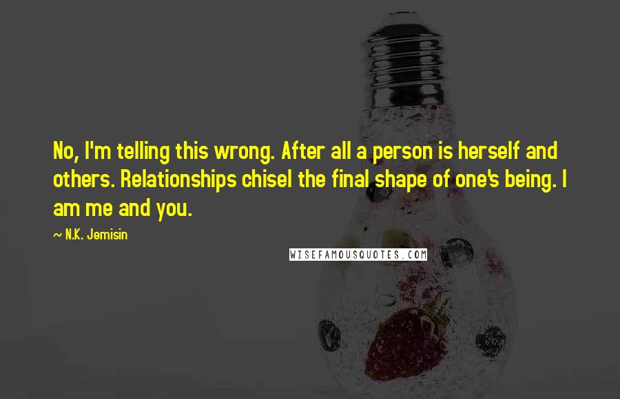 N.K. Jemisin Quotes: No, I'm telling this wrong. After all a person is herself and others. Relationships chisel the final shape of one's being. I am me and you.