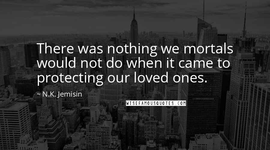 N.K. Jemisin Quotes: There was nothing we mortals would not do when it came to protecting our loved ones.