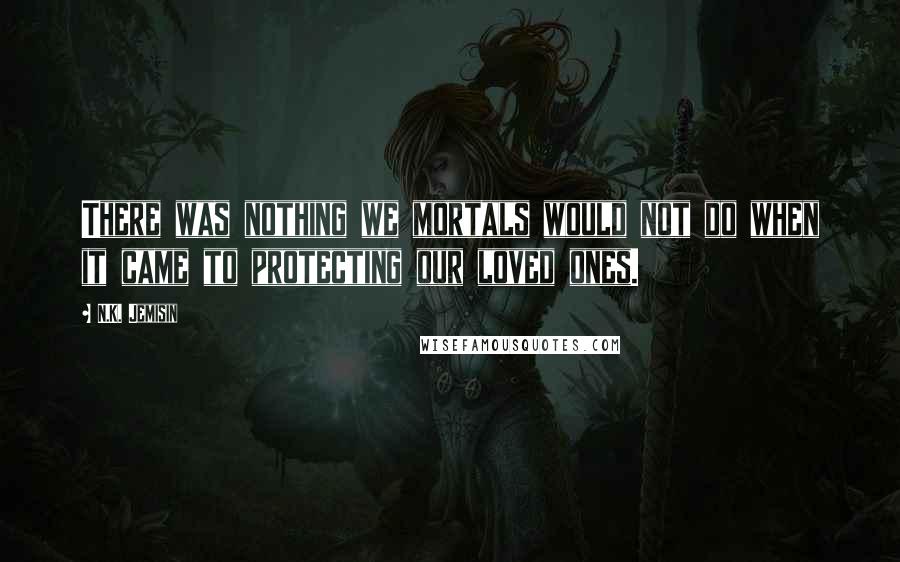 N.K. Jemisin Quotes: There was nothing we mortals would not do when it came to protecting our loved ones.