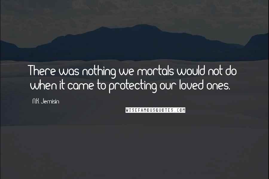 N.K. Jemisin Quotes: There was nothing we mortals would not do when it came to protecting our loved ones.