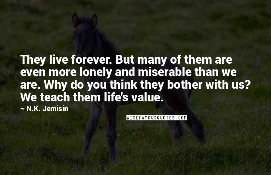 N.K. Jemisin Quotes: They live forever. But many of them are even more lonely and miserable than we are. Why do you think they bother with us? We teach them life's value.