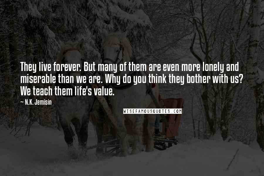 N.K. Jemisin Quotes: They live forever. But many of them are even more lonely and miserable than we are. Why do you think they bother with us? We teach them life's value.