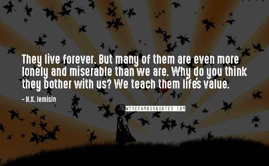 N.K. Jemisin Quotes: They live forever. But many of them are even more lonely and miserable than we are. Why do you think they bother with us? We teach them life's value.