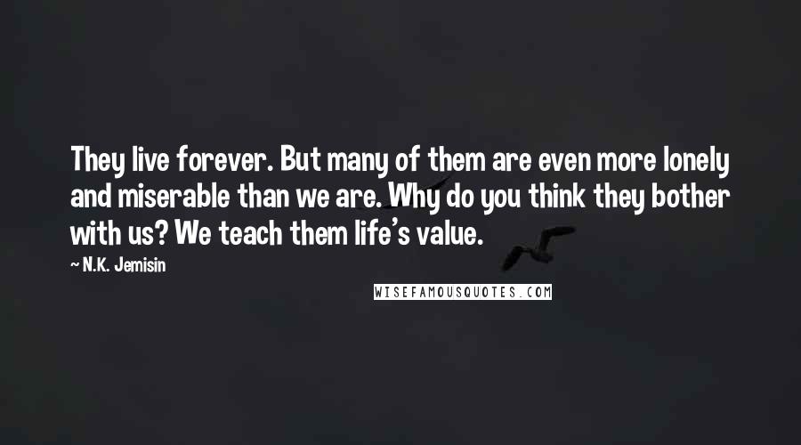 N.K. Jemisin Quotes: They live forever. But many of them are even more lonely and miserable than we are. Why do you think they bother with us? We teach them life's value.