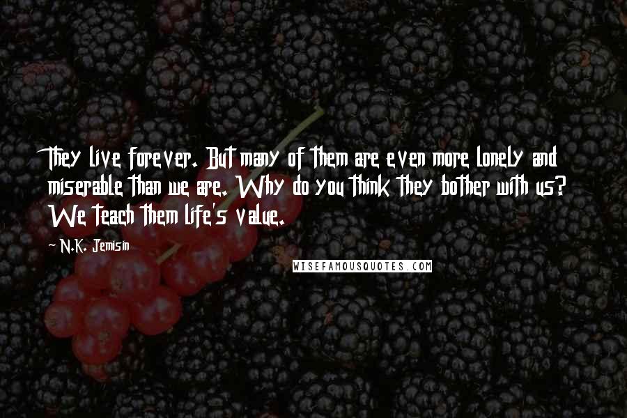 N.K. Jemisin Quotes: They live forever. But many of them are even more lonely and miserable than we are. Why do you think they bother with us? We teach them life's value.