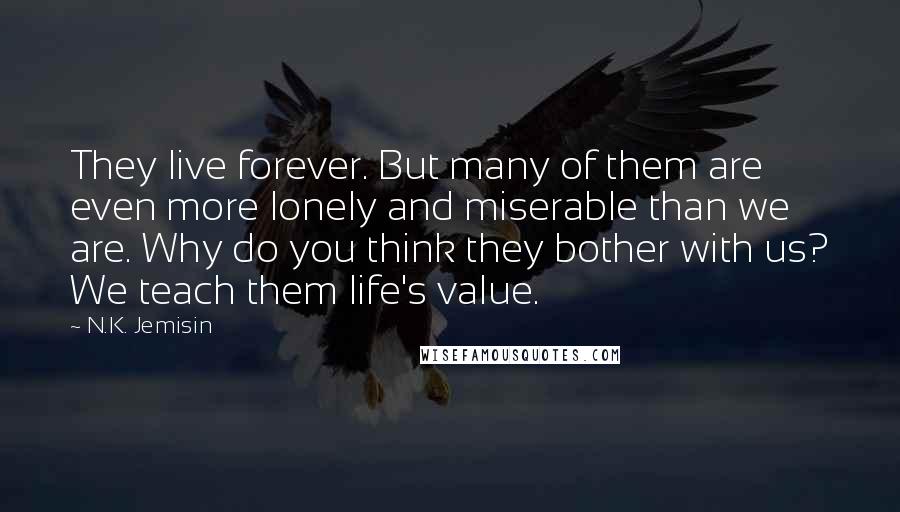 N.K. Jemisin Quotes: They live forever. But many of them are even more lonely and miserable than we are. Why do you think they bother with us? We teach them life's value.